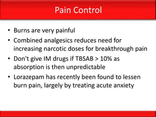 Pain Control
• Burns are very painful
• Combined analgesics reduces need for
increasing narcotic doses for breakthrough pain
• Don't give IM drugs if TBSAB > 10% as
absorption is then unpredictable
• Lorazepam has recently been found to lessen
burn pain, largely by treating acute anxiety
 