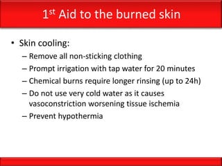 1st Aid to the burned skin
• Skin cooling:
– Remove all non-sticking clothing
– Prompt irrigation with tap water for 20 minutes
– Chemical burns require longer rinsing (up to 24h)
– Do not use very cold water as it causes
vasoconstriction worsening tissue ischemia
– Prevent hypothermia
 