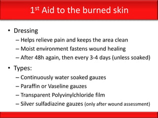 1st Aid to the burned skin
• Dressing
– Helps relieve pain and keeps the area clean
– Moist environment fastens wound healing
– After 48h again, then every 3-4 days (unless soaked)
• Types:
– Continuously water soaked gauzes
– Paraffin or Vaseline gauzes
– Transparent Polyvinylchloride film
– Silver sulfadiazine gauzes (only after wound assessment)
 