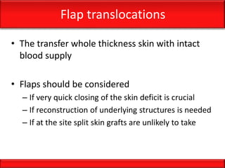 Flap translocations
• The transfer whole thickness skin with intact
blood supply
• Flaps should be considered
– If very quick closing of the skin deficit is crucial
– If reconstruction of underlying structures is needed
– If at the site split skin grafts are unlikely to take
 