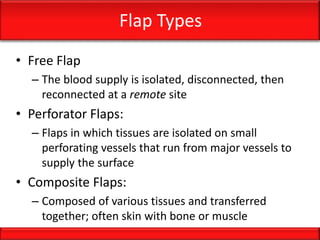 Flap Types
• Free Flap
– The blood supply is isolated, disconnected, then
reconnected at a remote site
• Perforator Flaps:
– Flaps in which tissues are isolated on small
perforating vessels that run from major vessels to
supply the surface
• Composite Flaps:
– Composed of various tissues and transferred
together; often skin with bone or muscle
 