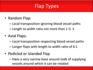 Flap Types
• Random Flap:
– Local transposition ignoring blood vessel paths
– Length to width ratio not more than 1 ½ :1
• Axial Flaps:
– Local transposition respecting blood vessel paths
– Longer flaps with length to width ratio of 6:1
• Pedicled or Islanded Flap
– Have a very narrow base around stalk of supplying
vessels around which it can be rotated
 
