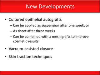New Developments
• Cultured epithelial autografts
– Can be applied as suspension after one week, or
– As sheet after three weeks
– Can be combined with a mesh grafts to improve
cosmetic results
• Vacuum-assisted closure
• Skin traction techniques
 