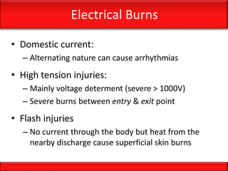 Electrical Burns
• Domestic current:
– Alternating nature can cause arrhythmias
• High tension injuries:
– Mainly voltage determent (severe > 1000V)
– Severe burns between entry & exit point
• Flash injuries
– No current through the body but heat from the
nearby discharge cause superficial skin burns
 