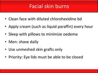 Facial skin burns
• Clean face with diluted chlorohexidine bd
• Apply cream (such as liquid paraffin) every hour
• Sleep with pillows to minimize oedema
• Men: shave daily
• Use unmeshed skin grafts only
• Priority: Eye lids must be able to be closed
 