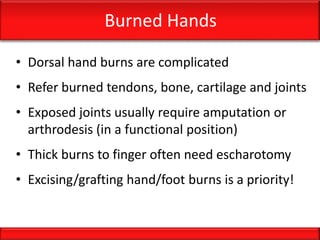 Burned Hands
• Dorsal hand burns are complicated
• Refer burned tendons, bone, cartilage and joints
• Exposed joints usually require amputation or
arthrodesis (in a functional position)
• Thick burns to finger often need escharotomy
• Excising/grafting hand/foot burns is a priority!
 