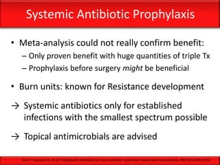 Systemic Antibiotic Prophylaxis
• Meta-analysis could not really confirm benefit:
– Only proven benefit with huge quantities of triple Tx
– Prophylaxis before surgery might be beneficial
• Burn units: known for Resistance development
→ Systemic antibiotics only for established
infections with the smallest spectrum possible
→ Topical antimicrobials are advised
Avni T, Levcovich A, et al; Prophylactic antibiotics for burns patients: systematic review and meta-analysis. BMJ 2010;340:c241c
 