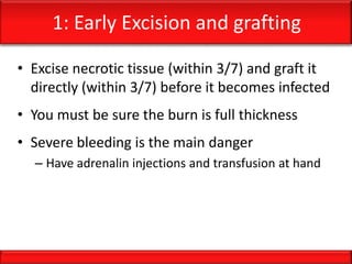 1: Early Excision and grafting
• Excise necrotic tissue (within 3/7) and graft it
directly (within 3/7) before it becomes infected
• You must be sure the burn is full thickness
• Severe bleeding is the main danger
– Have adrenalin injections and transfusion at hand
 