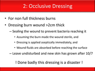 2: Occlusive Dressing
• For non full thickness burns
• Dressing burn wound >2cm thick
– Sealing the wound to prevent bacteria reaching it
• Assuming the burn made the wound sterile, and
• Dressing is applied aseptically immediately, and
• Wound fluids are absorbed before reaching the surface
– Leave undisturbed and new skin has grown after 10/7
! Done badly this dressing is a disaster !
 