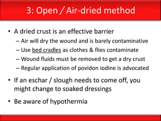 3: Open / Air-dried method
• A dried crust is an effective barrier
– Air will dry the wound and is barely contaminative
– Use bed cradles as clothes & flies contaminate
– Wound fluids must be removed to get a dry crust
– Regular application of povidon iodine is advocated
• If an eschar / slough needs to come off, you
might change to soaked dressings
• Be aware of hypothermia
 