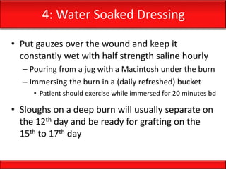 4: Water Soaked Dressing
• Put gauzes over the wound and keep it
constantly wet with half strength saline hourly
– Pouring from a jug with a Macintosh under the burn
– Immersing the burn in a (daily refreshed) bucket
• Patient should exercise while immersed for 20 minutes bd
• Sloughs on a deep burn will usually separate on
the 12th day and be ready for grafting on the
15th to 17th day
 