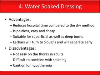 4: Water Soaked Dressing
• Advantages:
– Reduces hospital time compared to the dry method
– Is painless, easy and cheap
– Suitable for superficial as well as deep burns
– Eschars will turn to Sloughs and will separate early
• Disadvantages:
– Not easy on the thorax in adults
– Difficult to combine with splinting
– Caution for hypothermia
 