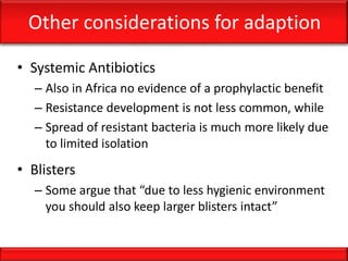 Other considerations for adaption
• Systemic Antibiotics
– Also in Africa no evidence of a prophylactic benefit
– Resistance development is not less common, while
– Spread of resistant bacteria is much more likely due
to limited isolation
• Blisters
– Some argue that “due to less hygienic environment
you should also keep larger blisters intact”
 