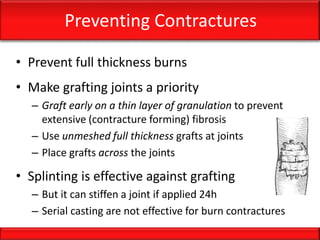 Preventing Contractures
• Prevent full thickness burns
• Make grafting joints a priority
– Graft early on a thin layer of granulation to prevent
extensive (contracture forming) fibrosis
– Use unmeshed full thickness grafts at joints
– Place grafts across the joints
• Splinting is effective against grafting
– But it can stiffen a joint if applied 24h
– Serial casting are not effective for burn contractures
 