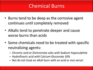 Chemical Burns
• Burns tend to be deep as the corrosive agent
continues until completely removed
• Alkalis tend to penetrate deeper and cause
worse burns than acids
• Some chemicals need to be treated with specific
neutralizing agents:
– Chromic acid or Dichromate salts with Sodium Hyposulphite
– Hydrofluoric acid with Calcium Gluconate 10%
– But do not treat an alkali burn with an acid or vice versa!
 