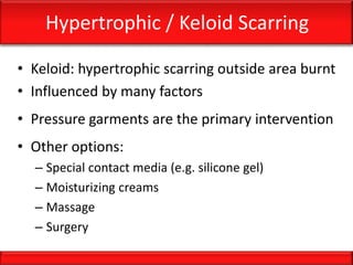 Hypertrophic / Keloid Scarring
• Keloid: hypertrophic scarring outside area burnt
• Influenced by many factors
• Pressure garments are the primary intervention
• Other options:
– Special contact media (e.g. silicone gel)
– Moisturizing creams
– Massage
– Surgery
 