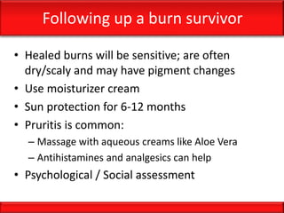Following up a burn survivor
• Healed burns will be sensitive; are often
dry/scaly and may have pigment changes
• Use moisturizer cream
• Sun protection for 6-12 months
• Pruritis is common:
– Massage with aqueous creams like Aloe Vera
– Antihistamines and analgesics can help
• Psychological / Social assessment
 