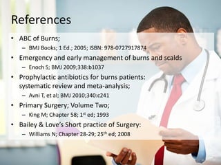 References
• ABC of Burns;
– BMJ Books; 1 Ed.; 2005; ISBN: 978-0727917874
• Emergency and early management of burns and scalds
– Enoch S; BMJ 2009;338:b1037
• Prophylactic antibiotics for burns patients:
systematic review and meta-analysis;
– Avni T, et al; BMJ 2010;340:c241
• Primary Surgery; Volume Two;
– King M; Chapter 58; 1st ed; 1993
• Bailey & Love’s Short practice of Surgery:
– Williams N; Chapter 28-29; 25th ed; 2008
 