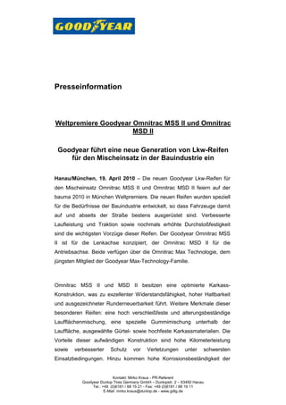 Presseinformation



Weltpremiere Goodyear Omnitrac MSS II und Omnitrac
                      MSD II

 Goodyear führt eine neue Generation von Lkw-Reifen
    für den Mischeinsatz in der Bauindustrie ein

Hanau/München, 19. April 2010 – Die neuen Goodyear Lkw-Reifen für
den Mischeinsatz Omnitrac MSS II und Omnitrac MSD II feiern auf der
bauma 2010 in München Weltpremiere. Die neuen Reifen wurden speziell
für die Bedürfnisse der Bauindustrie entwickelt, so dass Fahrzeuge damit
auf und abseits der Straße bestens ausgerüstet sind. Verbesserte
Laufleistung und Traktion sowie nochmals erhöhte Durchstoßfestigkeit
sind die wichtigsten Vorzüge dieser Reifen. Der Goodyear Omnitrac MSS
II ist für die Lenkachse konzipiert, der Omnitrac MSD II für die
Antriebsachse. Beide verfügen über die Omnitrac Max Technologie, dem
jüngsten Mitglied der Goodyear Max-Technology-Familie.



Omnitrac MSS II und MSD II besitzen eine optimierte Karkass-
Konstruktion, was zu exzellenter Widerstandsfähigkeit, hoher Haltbarkeit
und ausgezeichneter Runderneuerbarkeit führt. Weitere Merkmale dieser
besonderen Reifen: eine hoch verschleißfeste und alterungsbeständige
Laufflächenmischung, eine spezielle Gummimischung unterhalb der
Lauffläche, ausgewählte Gürtel- sowie hochfeste Karkassmaterialien. Die
Vorteile dieser aufwändigen Konstruktion sind hohe Kilometerleistung
sowie   verbesserter     Schutz      vor    Verletzungen        unter    schwersten
Einsatzbedingungen. Hinzu kommen hohe Korrosionsbeständigkeit der


                           Kontakt: Mirko Kraus - PR-Referent
           Goodyear Dunlop Tires Germany GmbH – Dunlopstr. 2 – 63450 Hanau
                Tel.: +49 (0)6181 / 68 15 21 - Fax: +49 (0)6181 / 68 19 11
                       E-Mail: mirko.kraus@dunlop.de - www.gdtg.de
 