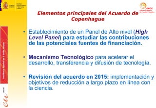 Elementos principales del Acuerdo de Copenhague Establecimiento de un Panel de Alto nivel ( High Level Panel ) para estudiar las contribuciones de las potenciales fuentes de financiación. Mecanismo Tecnológico   para acelerar el desarrollo, transferencia y difusión de tecnología. Revisión del acuerdo en 2015:  implementación y objetivos de reducción a largo plazo en línea con la ciencia. 