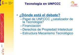 Tecnología en UNFCCC ¿Dónde está el debate? Papel de UNFCCC ¿catalizador de la Tecnología? Financiación Derechos de Propiedad Intelectual Estructura Mecanismo Tecnológico 