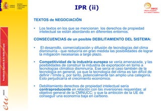 IPR (ii) TEXTOS de NEGOCIACIÖN Los textos en los que se mencionan  los derechos de propiedad intelectual se están abordando en diferentes entornos.  CONSECUENCIAS de un posible DEBILITAMIENTO DEL SISTEMA: El desarrollo, comercialización y difusión de tecnologías del clima disminuiría - que reduciría en gran medida las posibilidades de lograr la mitigación necesarias a largo plazo.  Competitividad de la industria europea  se vería amenazada, y las posibilidades de construir la industria de exportación en torno a tecnologías climático disminuiría. Ese sería el caso también de la tecnología en general, ya que la tecnología del clima es tan difícil de definir / límite y, por tanto, potencialmente tan amplio una categoría. Esto perjudicaría el crecimiento económico.  Debilitamiento derechos de propiedad intelectual sería  contraproducente  en relación con las inversiones requeridas; al objetivo general de la CMNUCC; y que la ambición de la UE de conseguir una economía baja en carbono.  