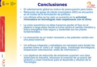 Conclusiones El calentamiento global es motivo de preocupación para todos.  Reducción de gases de efecto invernadero (GEI) se encuentra en el núcleo de la formulación de políticas. Los últimos años se ha visto un aumento en la  actividad innovadora en tecnologías más respetuosas con el clima . La crisis económica no debe hacernos perder el foco en el objetivo a largo plazo donde la lucha contra el cambio climático y futuro energético más seguro y sostenible son los pilares fundamentales. La innovación es un motor necesario y las patentes verdes son una pieza esencial. Un enfoque integrado y estratégico es necesario para tender los puentes entre el  corto y el  largo plazo  (roadmaps tecnológicos, cooperación internacional, redes de información.) Los objetivos de reducción de emisiones suponen una clara señal para la industria, refuerzan la creación de un precio del carbono y crean incentivos para el desarrollo y difusión de la Tecnología. 