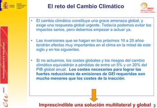 El cambio climático constituye una grave amenaza global, y exige una respuesta global urgente. Todavía podemos evitar los impactos serios, pero debemos empezar a actuar ya. Las inversiones que se hagan en los próximos 10 a 20 años tendrán efectos muy importantes en el clima en la mitad de este siglo y en los siguientes.  Si no actuamos, los costes globales y los riesgos del cambio climático equivaldrán a pérdidas de entre un 5% y un 20% del PIB global anual.  Los costes necesarios para lograr las fuertes reducciones de emisiones de GEI requeridas son mucho menores que los costes de la inacción . El reto del Cambio Climático Imprescindible una solución multilateral y global 
