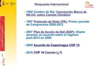 Respuesta Internacional 1992 Cumbre de Río:  Convención Marco de NN.UU. sobre Cambio Climático 1997 Protocolo de Kioto (PK):  Primer periodo de Compromiso 2008-2012 2007 Plan de Acción de Bali (BAP):  Objeto alcanzar un acuerdo sobre el régimen post-2012 en 2009 2009 Acuerdo de Copenhague COP 15 2010 COP 16 Cancún (¿?)  