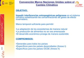 Convención Marco Naciones Unidas sobre el Cambio Climático OBJETIVO:  Impedir interferencias antropogénicas peligrosas  en el sistema climático estabilizando las concentraciones de gases de efecto invernadero.  Marco temporal suficiente para permitir: La adaptación de los ecosistemas de manera natural La producción de alimentos no se vea amenazada El desarrollo económico prosiga de manera sostenible   COMPROMISOS: Generales para todos los países Específicos para los países desarrollados (Anexo I) Específicos para los países OCDE (Anexo II)  