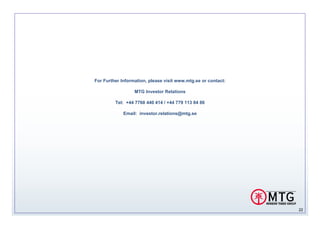 For Further Information, please visit www.mtg.se or contact:

                  MTG Investor Relations

         Tel: +44 7768 440 414 / +44 779 113 84 86

             Email: investor.relations@mtg.se




                                                               22
 