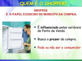 QUEM É O SHOPPER?
É influenciado pelas variáveis
do Ponto de Venda
Busca o prazer da compra.
Pode ou não ser o consumidor
Shopper
é o papel exercido no momento da compra.
 