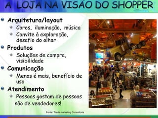 Arquitetura/layout
Cores, iluminação, música
Convite à exploração,
desafio do olhar
Produtos
Soluções de compra,
visibilidade
Comunicação
Menos é mais, benefício de
uso
Atendimento
Pessoas gostam de pessoas
não de vendedores!
Fonte: Trade marketing Consultoria
 