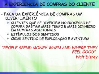 - FAÇA DA EXPERIÊNCIA DE COMPRAS UM
DIVERTIMENTO
CLIENTES QUE SE DIVERTEM NO PROCESSO DE
COMPRA GASTAM MAIS TEMPO E MAIS DINHEIRO
EM COMPRAS ADICIONAIS
ESTÍMULOS DOS SENTIDOS
CRIAR SENTIDO DE EXPLORAÇÃO E AVENTURA
“PEOPLE SPEND MONEY WHEN AND WHERE THEY
FEEL GOOD”
Walt Disney
 