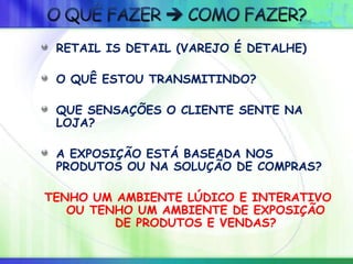 RETAIL IS DETAIL (VAREJO É DETALHE)
O QUÊ ESTOU TRANSMITINDO?
QUE SENSAÇÕES O CLIENTE SENTE NA
LOJA?
A EXPOSIÇÃO ESTÁ BASEADA NOS
PRODUTOS OU NA SOLUÇÃO DE COMPRAS?
TENHO UM AMBIENTE LÚDICO E INTERATIVO
OU TENHO UM AMBIENTE DE EXPOSIÇÃO
DE PRODUTOS E VENDAS?
 