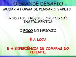 MUDAR A FORMA DE PENSAR O VAREJO
PRODUTOS, PREÇOS E CUSTOS SÃO
INSTRUMENTOS
O FOCO DO NEGÓCIO
É A LOJA
E A EXPERIÊNCIA DE COMPRAS DO
CLIENTE.
 