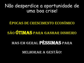 Não desperdice a oportunidade de
uma boa crise!
ÉPOCAS DE CRESCIMENTO ECONÔMICO
SÃO ÓTIMAS PARA GANHAR DINHEIRO
MAS EM GERAL PÉSSIMAS PARA
MELHORAR A GESTÃO!
 