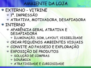 EXTERNO - VITRINE
1ª. IMPRESSÃO
ATRATIVA, MOTIVADORA, DESAFIADORA
INTERNO
APARÊNCIA GERAL ATRATIVA E
DESAFIADORA
ILUMINAÇÃO, SOM, LAYOUT, VISIBILIDADE
CRIAR PEQUENOS AMBIENTES VISUAIS
CONVITE AO PASSEIO E EXPLORAÇÃO
EXPOSIÇÃO DE PRODUTOS
SOLUÇÃO DE COMPRAS
DINÂMICA
ATRATIVIDADE E CURIOSIDADE
 