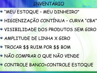 “MEU ESTOQUE – MEU DINHEIRO”
HIGIENIZAÇÃO CONTÍNUA – CURVA “CBA”
VISIBILIDADE DOS PRODUTOS SEM GIRO
AMPLITUDE DE LINHA X GIRO
TROCAR $$ RUIM POR $$ BOM
NÃO COMPRAR O QUE NÃO VENDE
CONTROLE BANCO=CONTROLE ESTOQUE
 