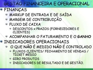 FINANÇAS
MARKUP DE ENTRADA E DE SAÍDA
MARGEM DE CONTRIBUIÇÃO
FLUXO DE CAIXA
DESCONTOS x PRAZOS (FORNECEDORES E
CLIENTES)
ACOMPANHAR O FATURAMENTO E O GANHO
INDICADORES OPERACIONAIS
O QUE NÃO É MEDIDO NÃO É CONTROLADO
FLUXOS CLIENTES/ FECHAMENTO DE VENDAS /
TICKET MÉDIO
GIRO PRODUTOS
INDICADORES DE RESULTADO E DE GESTÃO.
 