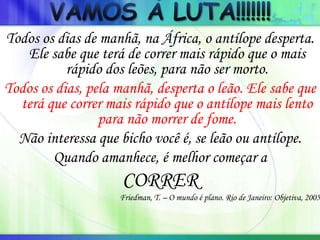 Todos os dias de manhã, na África, o antílope desperta.
Ele sabe que terá de correr mais rápido que o mais
rápido dos leões, para não ser morto.
Todos os dias, pela manhã, desperta o leão. Ele sabe que
terá que correr mais rápido que o antílope mais lento
para não morrer de fome.
Não interessa que bicho você é, se leão ou antílope.
Quando amanhece, é melhor começar a
CORRER
Friedman, T. – O mundo é plano. Rio de Janeiro: Objetiva, 2005
 