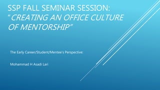 SSP FALL SEMINAR SESSION:
“CREATING AN OFFICE CULTURE
OF MENTORSHIP”
The Early Career/Student/Mentee’s Perspective:
Mohammad H Asadi Lari
 