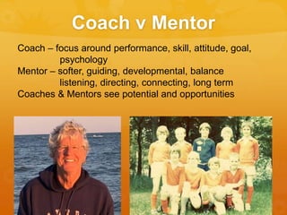 Coach v Mentor
Coach – focus around performance, skill, attitude, goal,
psychology
Mentor – softer, guiding, developmental, balance
listening, directing, connecting, long term
Coaches & Mentors see potential and opportunities
 