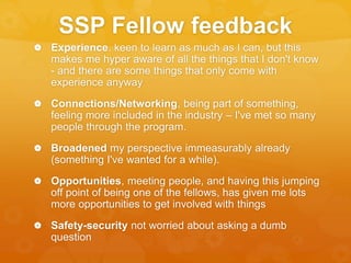 SSP Fellow feedback
 Experience. keen to learn as much as I can, but this
makes me hyper aware of all the things that I don't know
- and there are some things that only come with
experience anyway
 Connections/Networking, being part of something,
feeling more included in the industry – I've met so many
people through the program.
 Broadened my perspective immeasurably already
(something I've wanted for a while).
 Opportunities, meeting people, and having this jumping
off point of being one of the fellows, has given me lots
more opportunities to get involved with things
 Safety-security not worried about asking a dumb
question
 