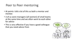 Peer to Peer mentoring
• At points I did a lot of this as both a mentor and
mentee
• 3 of us were managers (all women) of small teams
at the same time and we often went to each other
for advice
• This is very effective if you have a good colleague
that you need advice from
 