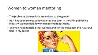 Women to women mentoring
• The problems women face are unique to the gender
• As it has been so eloquently pointed out even in the STM publishing
industry, women hold fewer management positions.
• Women need to help other women and for the most part this has rung
true in my career
 