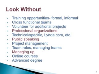 • Training opportunities- formal, informal
• Cross functional teams
• Volunteer for additional projects
• Professional organizations
• Technical/specific, Lynda.com, etc.
• Public speaking
• Project management
• Team roles, managing teams
• Managing up
• Online courses
• Advanced degree
5