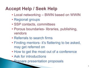 • Local networking – BWIN based on WWIN
• Regional groups
• SSP contacts, committees
• Porous boundaries- libraries, publishing,
vendors
• Referrals to search firms
• Finding mentors- it’s flattering to be asked,
may get referred on
• How to get the most out of a conference
• Ask for introductions
• Prepare presentation proposals
6