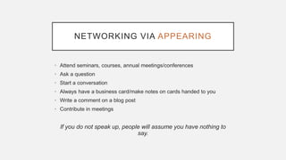 NETWORKING VIA APPEARING
• Attend seminars, courses, annual meetings/conferences
• Ask a question
• Start a conversation
• Always have a business card/make notes on cards handed to you
• Write a comment on a blog post
• Contribute in meetings
If you do not speak up, people will assume you have nothing to
say.
 
