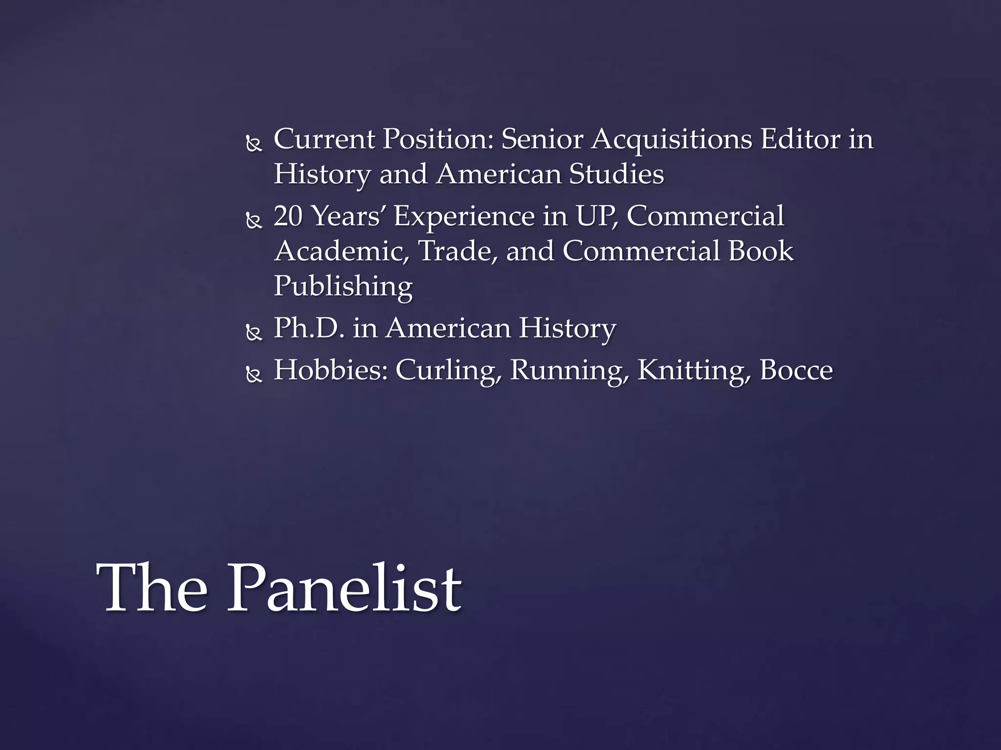  Current Position: Senior Acquisitions Editor in
History and American Studies
 20 Years’ Experience in UP, Commercial
Academic, Trade, and Commercial Book
Publishing
 Ph.D. in American History
 Hobbies: Curling, Running, Knitting, Bocce
The Panelist
 